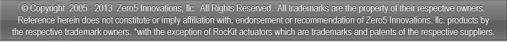 � Copyright 2005-2013 Zero5 Innovations, llc. All Rights Reserved. All trademarks are the property of their respective owners. Reference herein does not constitute or imply affiliation with, endorsement, or recommendation of Zero5 Innovations, llc. products by the respective trademark owners. *with the exception of RocKit actuators which are trademarks and patents of the respective suppliers.