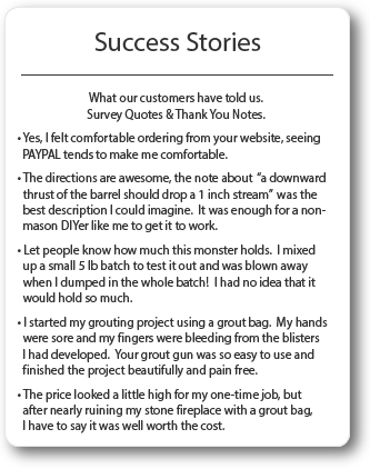 Grout Gun Success Stories. I started my grouting project using a grout bag. My hands were sore and my fingers were bleeding from blisters I had developed. Your grout gun was so easy to use and finished the project beautifully and pain free.